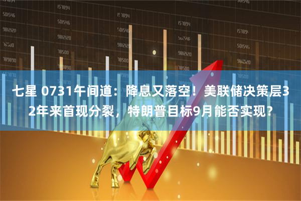 七星 0731午间道：降息又落空！美联储决策层32年来首现分裂，特朗普目标9月能否实现？