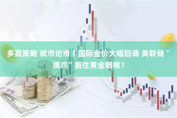 多赢策略 就市论市丨国际金价大幅回调 美联储“鹰爪”扼住黄金咽喉？