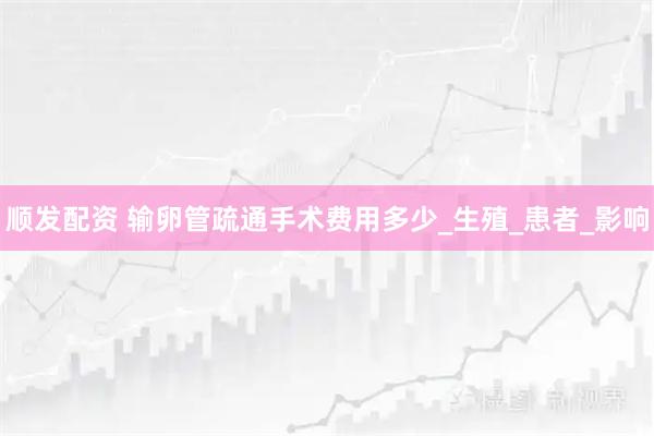 顺发配资 输卵管疏通手术费用多少_生殖_患者_影响