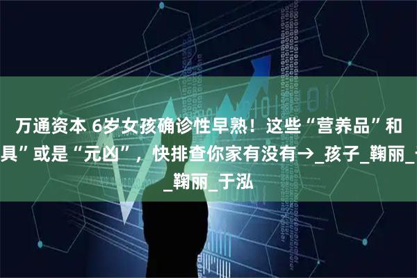 万通资本 6岁女孩确诊性早熟！这些“营养品”和“餐具”或是“元凶”，快排查你家有没有→_孩子_鞠丽_于泓
