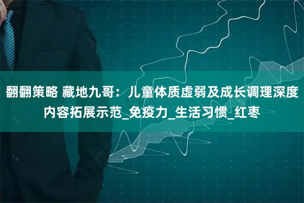 翻翻策略 藏地九哥：儿童体质虚弱及成长调理深度内容拓展示范_免疫力_生活习惯_红枣