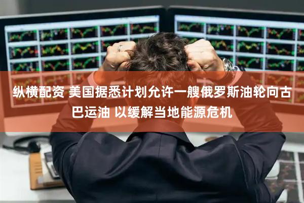 纵横配资 美国据悉计划允许一艘俄罗斯油轮向古巴运油 以缓解当地能源危机