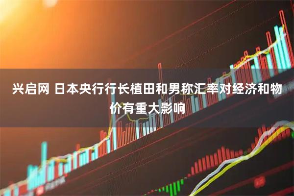 兴启网 日本央行行长植田和男称汇率对经济和物价有重大影响