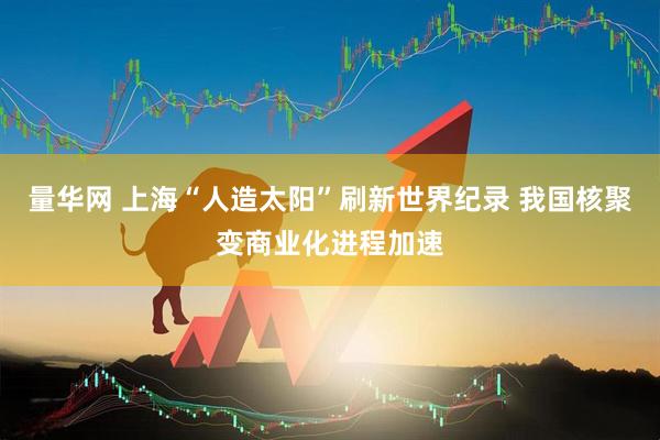 量华网 上海“人造太阳”刷新世界纪录 我国核聚变商业化进程加速