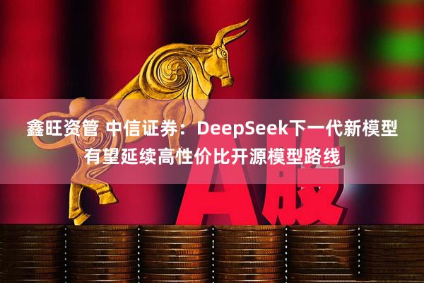 鑫旺资管 中信证券：DeepSeek下一代新模型有望延续高性价比开源模型路线