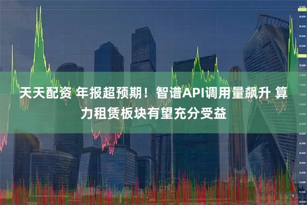 天天配资 年报超预期！智谱API调用量飙升 算力租赁板块有望充分受益