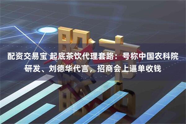 配资交易宝 起底茶饮代理套路：号称中国农科院研发、刘德华代言，招商会上逼单收钱