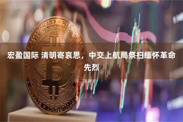 宏盈国际 清明寄哀思，中交上航局祭扫缅怀革命先烈