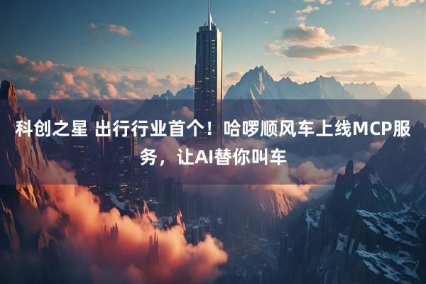 科创之星 出行行业首个！哈啰顺风车上线MCP服务，让AI替你叫车