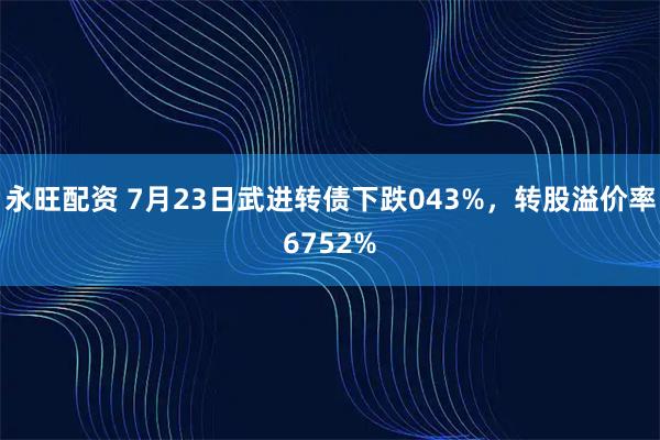 永旺配资 7月23日武进转债下跌043%，转股溢价率6752%