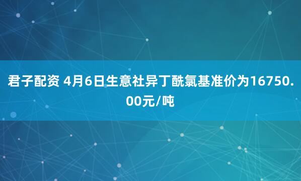 君子配资 4月6日生意社异丁酰氯基准价为16750.00元/吨