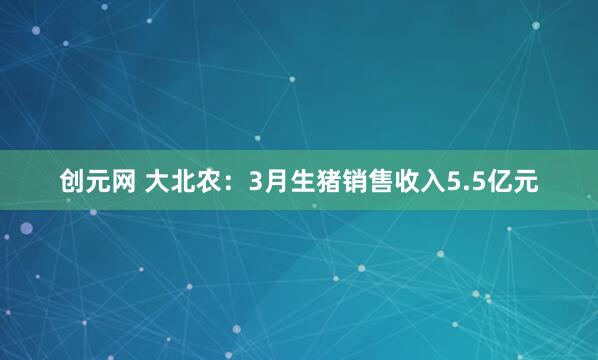 创元网 大北农：3月生猪销售收入5.5亿元