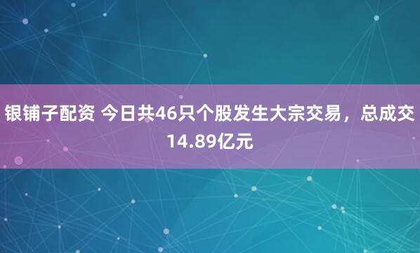 银铺子配资 今日共46只个股发生大宗交易，总成交14.89亿元
