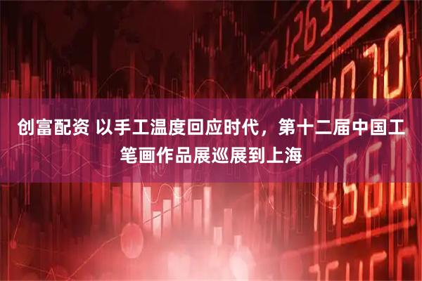 创富配资 以手工温度回应时代，第十二届中国工笔画作品展巡展到上海