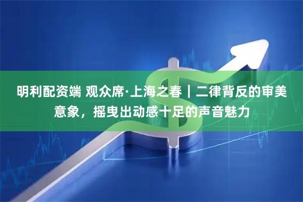 明利配资端 观众席·上海之春｜二律背反的审美意象，摇曳出动感十足的声音魅力
