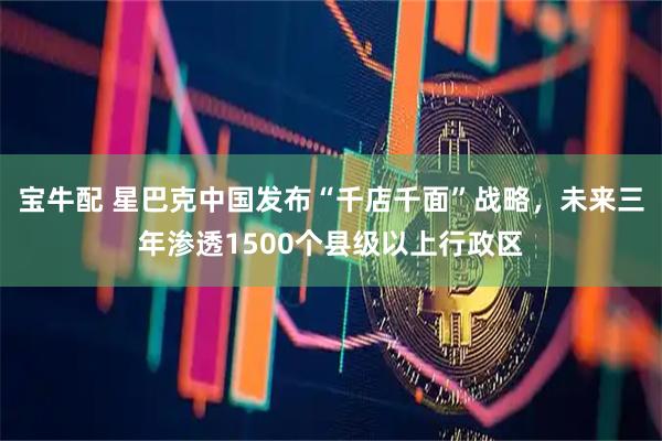 宝牛配 星巴克中国发布“千店千面”战略，未来三年渗透1500个县级以上行政区