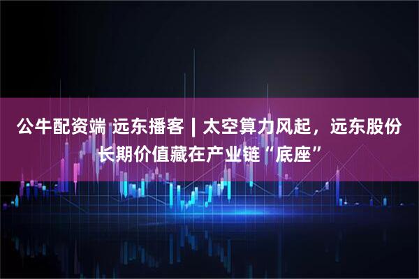 公牛配资端 远东播客∣太空算力风起，远东股份长期价值藏在产业链“底座”