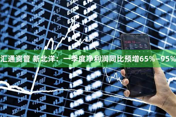 汇通资管 新北洋：一季度净利润同比预增65%—95%
