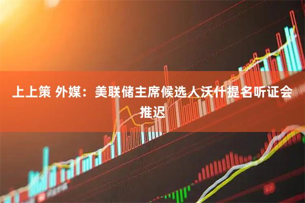 上上策 外媒：美联储主席候选人沃什提名听证会推迟