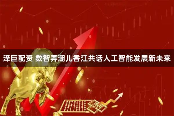 泽巨配资 数智弄潮儿香江共话人工智能发展新未来