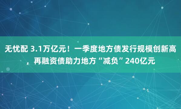 无忧配 3.1万亿元！一季度地方债发行规模创新高，再融资债助力地方“减负”240亿元